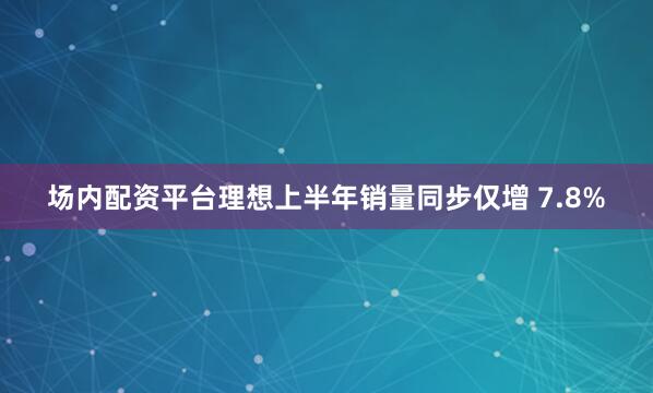 场内配资平台理想上半年销量同步仅增 7.8%