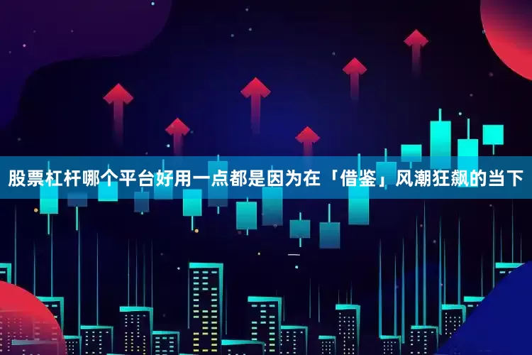 股票杠杆哪个平台好用一点都是因为在「借鉴」风潮狂飙的当下