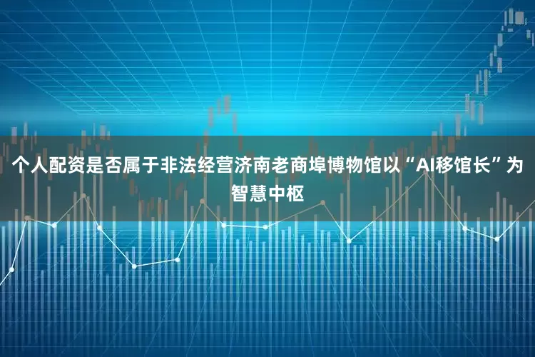 个人配资是否属于非法经营济南老商埠博物馆以“AI移馆长”为智慧中枢